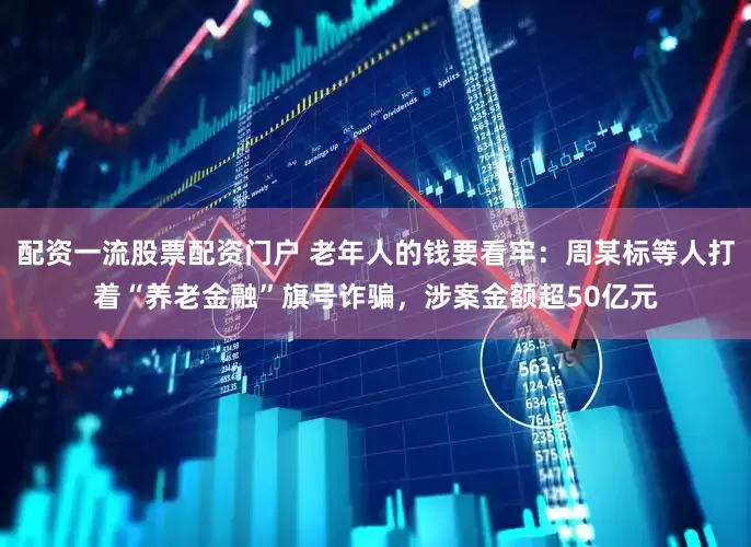 配资一流股票配资门户 老年人的钱要看牢：周某标等人打着“养老金融”旗号诈骗，涉案金额超50亿元