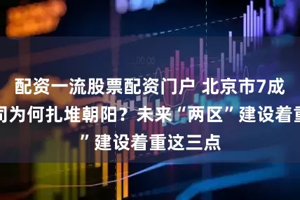 配资一流股票配资门户 北京市7成跨国公司为何扎堆朝阳？未来“两区”建设着重这三点