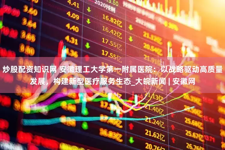 炒股配资知识网 安徽理工大学第一附属医院：以战略驱动高质量发展，构建新型医疗服务生态_大皖新闻 | 安徽网