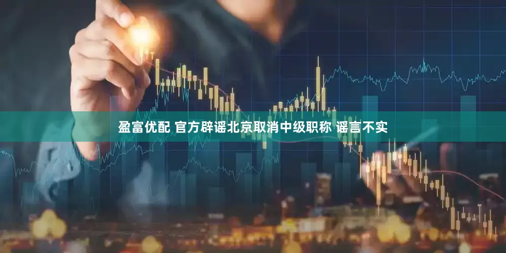 盈富优配 官方辟谣北京取消中级职称 谣言不实
