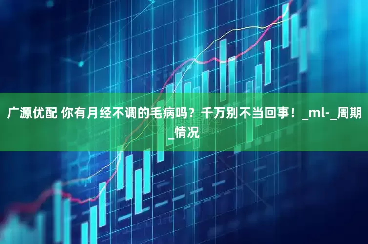 广源优配 你有月经不调的毛病吗？千万别不当回事！_ml-_周期_情况