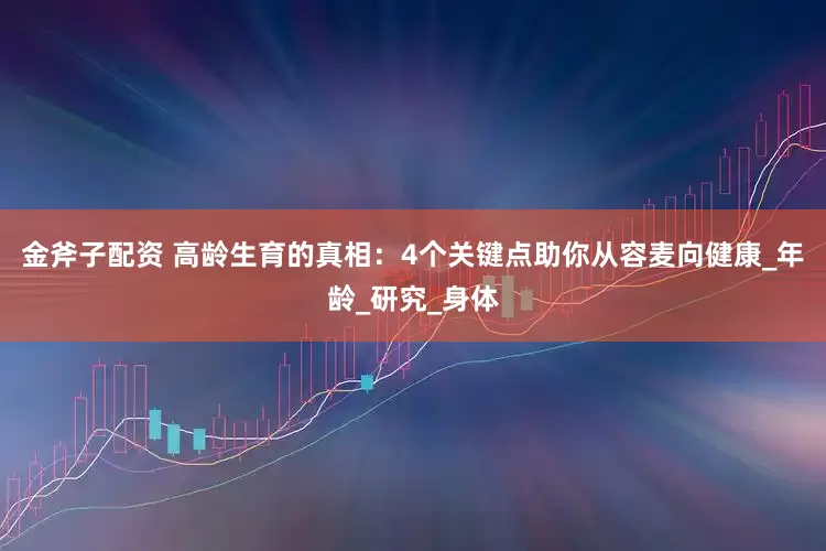 金斧子配资 高龄生育的真相：4个关键点助你从容麦向健康_年龄_研究_身体