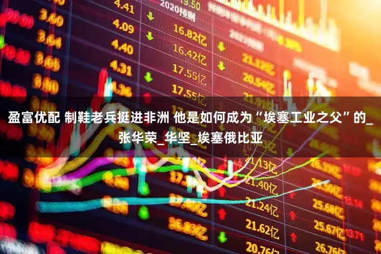 盈富优配 制鞋老兵挺进非洲 他是如何成为“埃塞工业之父”的_张华荣_华坚_埃塞俄比亚