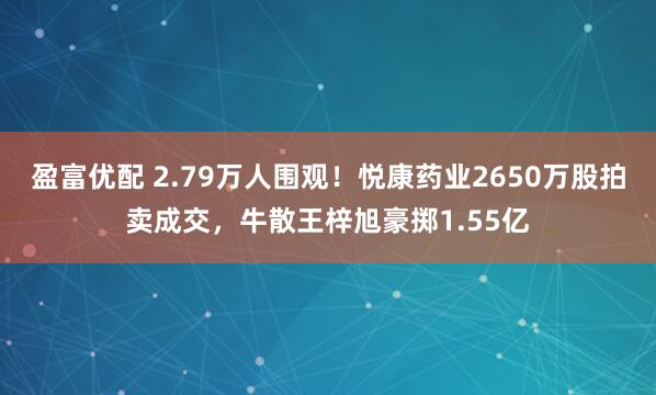 盈富优配 2.79万人围观！悦康药业2650万股拍卖成交，牛散王梓旭豪掷1.55亿