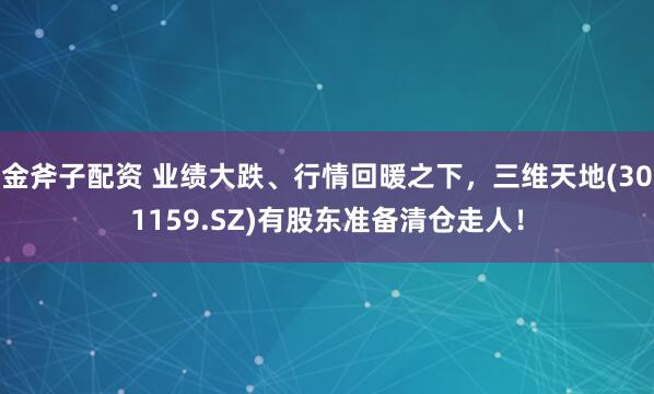 金斧子配资 业绩大跌、行情回暖之下，三维天地(301159.SZ)有股东准备清仓走人！