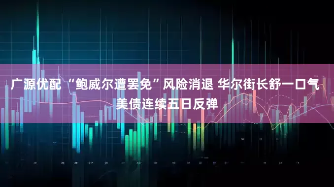 广源优配 “鲍威尔遭罢免”风险消退 华尔街长舒一口气 美债连续五日反弹