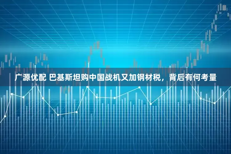 广源优配 巴基斯坦购中国战机又加钢材税，背后有何考量