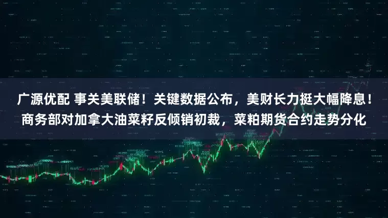 广源优配 事关美联储！关键数据公布，美财长力挺大幅降息！商务部对加拿大油菜籽反倾销初裁，菜粕期货合约走势分化