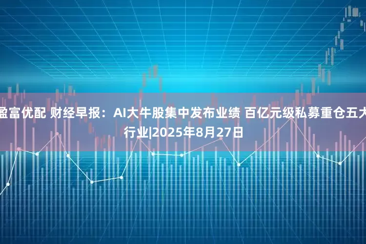 盈富优配 财经早报：AI大牛股集中发布业绩 百亿元级私募重仓五大行业|2025年8月27日