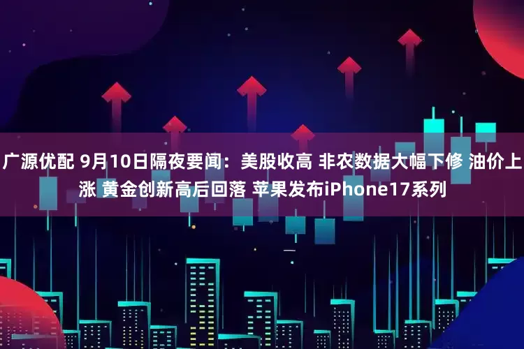 广源优配 9月10日隔夜要闻：美股收高 非农数据大幅下修 油价上涨 黄金创新高后回落 苹果发布iPhone17系列