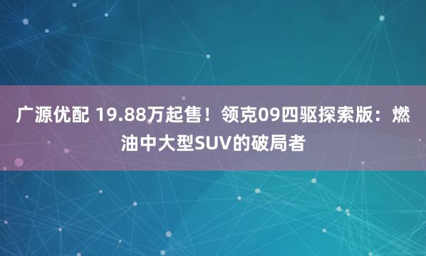 广源优配 19.88万起售！领克09四驱探索版：燃油中大型SUV的破局者