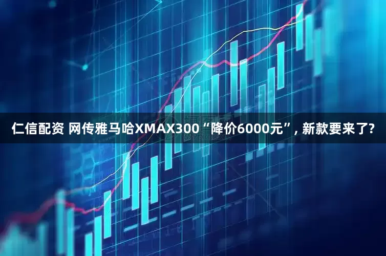 仁信配资 网传雅马哈XMAX300“降价6000元”, 新款要来了?