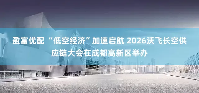盈富优配 “低空经济”加速启航 2026沃飞长空供应链大会在成都高新区举办