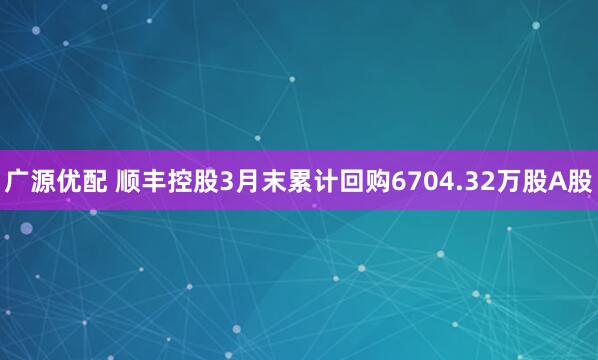 广源优配 顺丰控股3月末累计回购6704.32万股A股