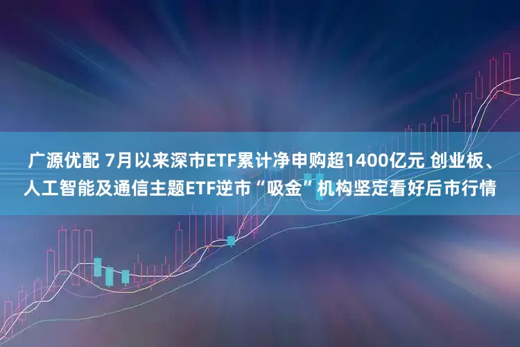 广源优配 7月以来深市ETF累计净申购超1400亿元 创业板、人工智能及通信主题ETF逆市“吸金”机构坚定看好后市行情