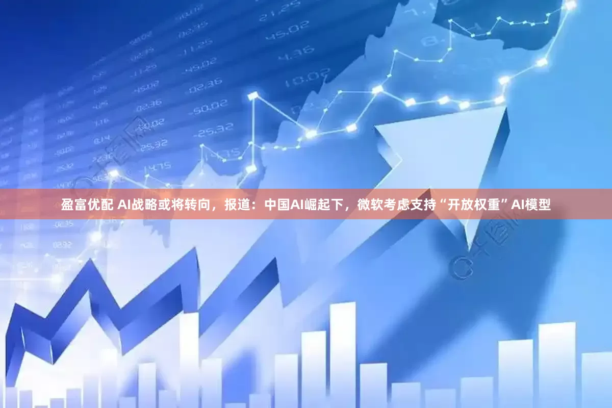 盈富优配 AI战略或将转向,报道:中国AI崛起下,微软考虑支持“开放权重”AI模型