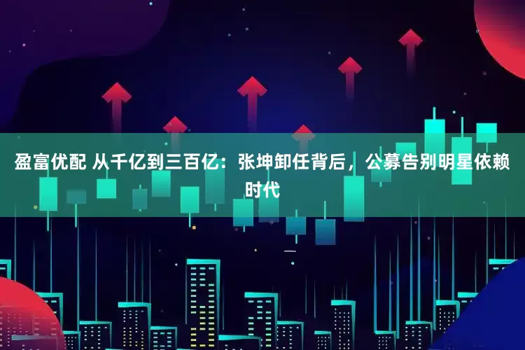 盈富优配 从千亿到三百亿：张坤卸任背后，公募告别明星依赖时代